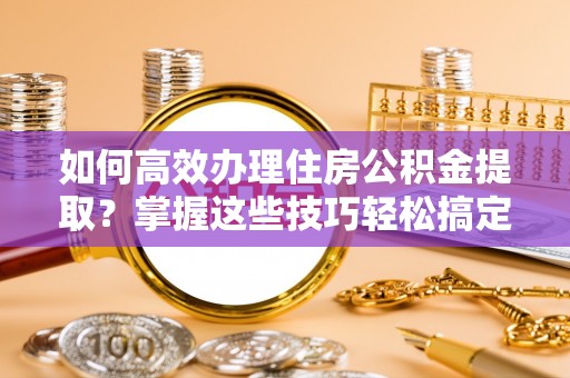 乌兰如何高效办理住房公积金提取？掌握这些技巧轻松搞定