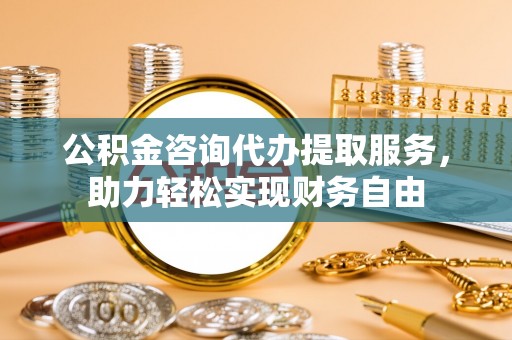 乌兰公积金咨询代办提取服务，助力轻松实现财务自由