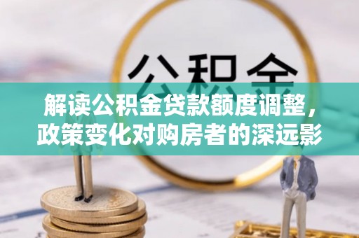 乌兰解读公积金贷款额度调整，政策变化对购房者的深远影响
