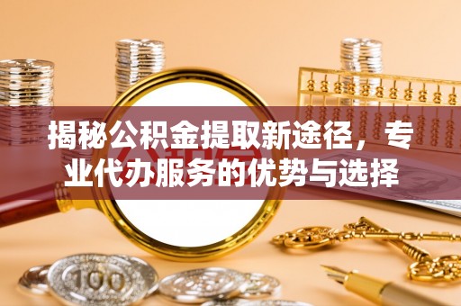 乌兰揭秘公积金提取新途径，专业代办服务的优势与选择