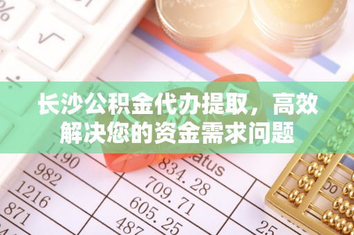 乌兰长沙公积金代办提取，高效解决您的资金需求问题