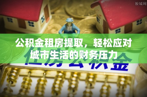 乌兰公积金租房提取，轻松应对城市生活的财务压力