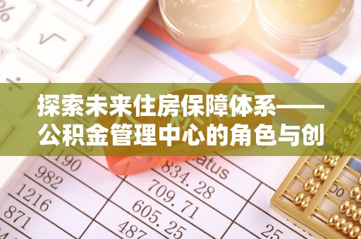 乌兰探索未来住房保障体系——公积金管理中心的角色与创新