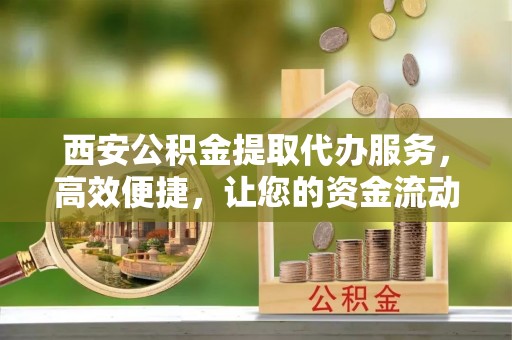 乌兰西安公积金提取代办服务，高效便捷，让您的资金流动更灵活