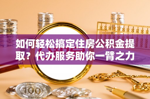 乌兰如何轻松搞定住房公积金提取？代办服务助你一臂之力