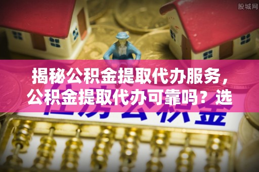 乌兰揭秘公积金提取代办服务，公积金提取代办可靠吗？选择需谨慎