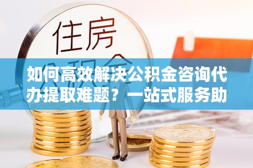 乌兰如何高效解决公积金咨询代办提取难题？一站式服务助您轻松搞定