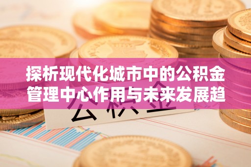 乌兰探析现代化城市中的公积金管理中心作用与未来发展趋势