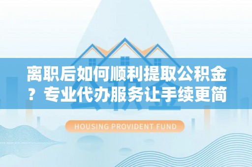 乌兰离职后如何顺利提取公积金？专业代办服务让手续更简单