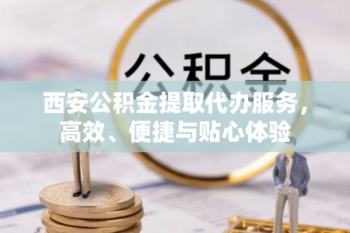 乌兰西安公积金提取代办服务，高效、便捷与贴心体验