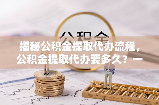 乌兰揭秘公积金提取代办流程，公积金提取代办要多久？一文读懂