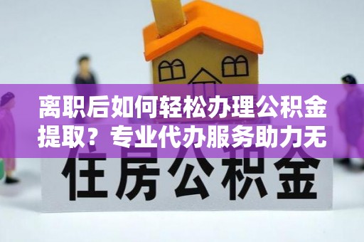 乌兰离职后如何轻松办理公积金提取？专业代办服务助力无忧