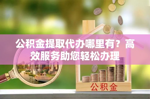 乌兰公积金提取代办哪里有？高效服务助您轻松办理