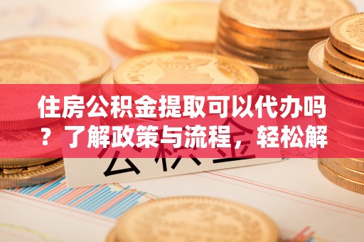 乌兰住房公积金提取可以代办吗？了解政策与流程，轻松解决你的疑问