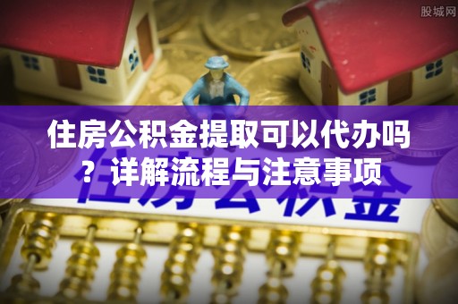 乌兰住房公积金提取可以代办吗？详解流程与注意事项