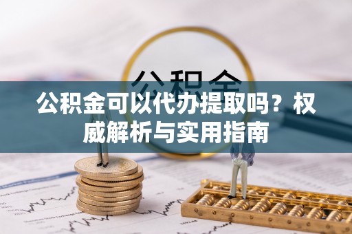 乌兰公积金可以代办提取吗？权威解析与实用指南