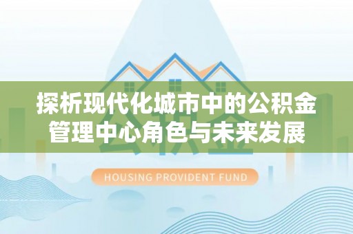 乌兰探析现代化城市中的公积金管理中心角色与未来发展