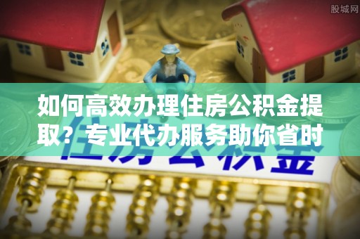 乌兰如何高效办理住房公积金提取？专业代办服务助你省时省力