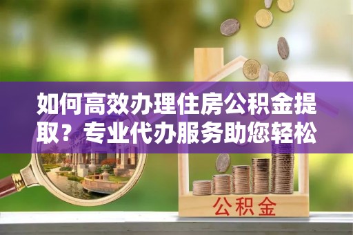 乌兰如何高效办理住房公积金提取？专业代办服务助您轻松搞定
