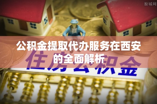 乌兰公积金提取代办服务在西安的全面解析