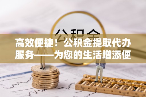 乌兰高效便捷！公积金提取代办服务——为您的生活增添便利