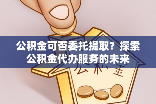 乌兰公积金可否委托提取？探索公积金代办服务的未来